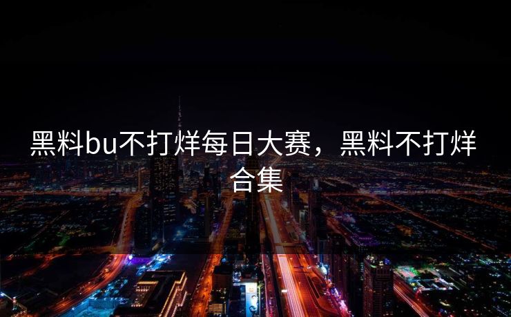 黑料bu不打烊每日大赛，黑料不打烊 合集