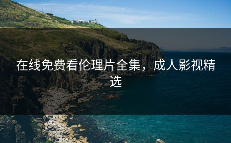 在线免费看伦理片全集，成人影视精选