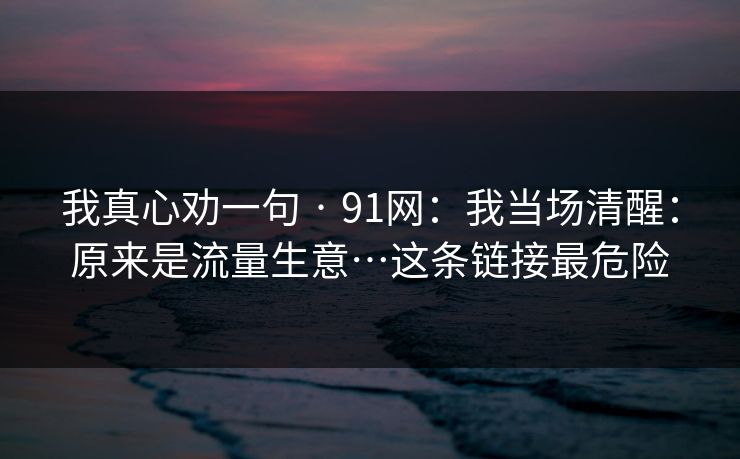 我真心劝一句 · 91网：我当场清醒：原来是流量生意…这条链接最危险