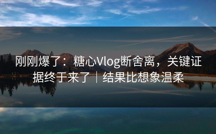 刚刚爆了：糖心Vlog断舍离，关键证据终于来了｜结果比想象温柔