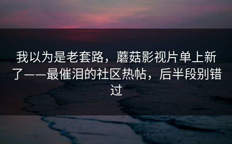 我以为是老套路，蘑菇影视片单上新了——最催泪的社区热帖，后半段别错过