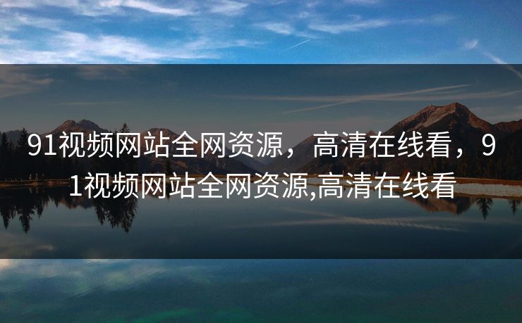 91视频网站全网资源，高清在线看，91视频网站全网资源,高清在线看