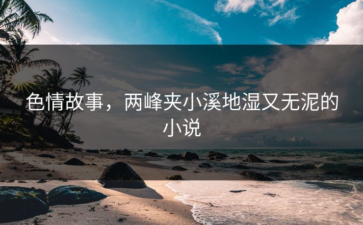 色情故事，两峰夹小溪地湿又无泥的小说