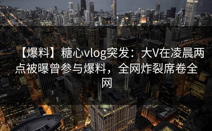 【爆料】糖心vlog突发：大V在凌晨两点被曝曾参与爆料，全网炸裂席卷全网