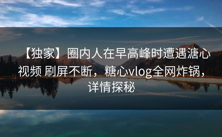 【独家】圈内人在早高峰时遭遇溏心视频 刷屏不断，糖心vlog全网炸锅，详情探秘