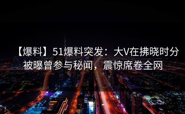 【爆料】51爆料突发：大V在拂晓时分被曝曾参与秘闻，震惊席卷全网